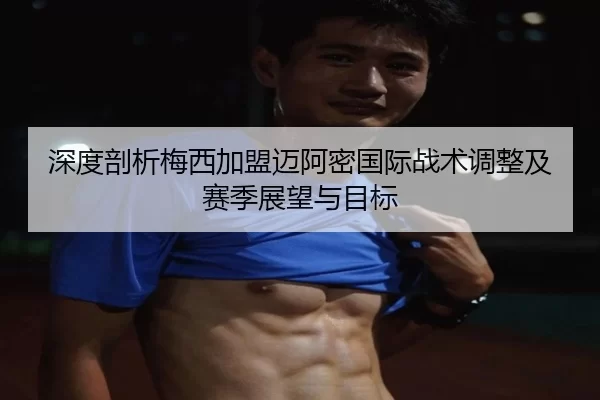 深度剖析梅西加盟迈阿密国际战术调整及赛季展望与目标