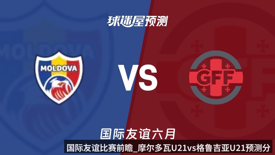 国际友谊比赛前瞻_摩尔多瓦U21vs格鲁吉亚U21预测分析_2026年06月10日_
